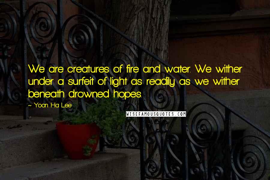 Yoon Ha Lee Quotes: We are creatures of fire and water. We wither under a surfeit of light as readily as we wither beneath drowned hopes.