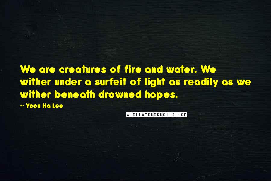 Yoon Ha Lee Quotes: We are creatures of fire and water. We wither under a surfeit of light as readily as we wither beneath drowned hopes.