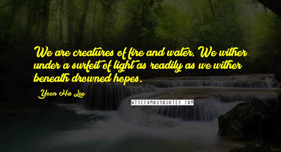 Yoon Ha Lee Quotes: We are creatures of fire and water. We wither under a surfeit of light as readily as we wither beneath drowned hopes.