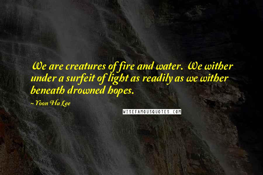 Yoon Ha Lee Quotes: We are creatures of fire and water. We wither under a surfeit of light as readily as we wither beneath drowned hopes.