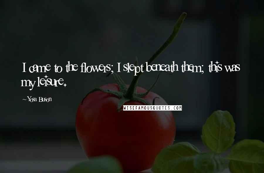 Yosa Buson Quotes: I came to the flowers; I slept beneath them; this was my leisure.
