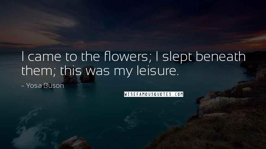 Yosa Buson Quotes: I came to the flowers; I slept beneath them; this was my leisure.