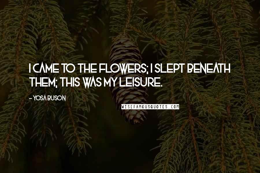 Yosa Buson Quotes: I came to the flowers; I slept beneath them; this was my leisure.