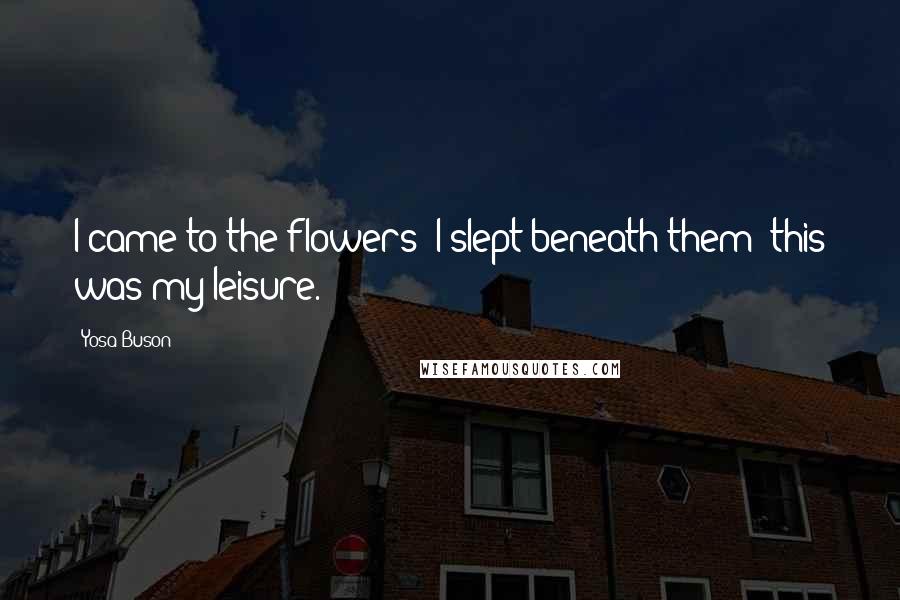 Yosa Buson Quotes: I came to the flowers; I slept beneath them; this was my leisure.