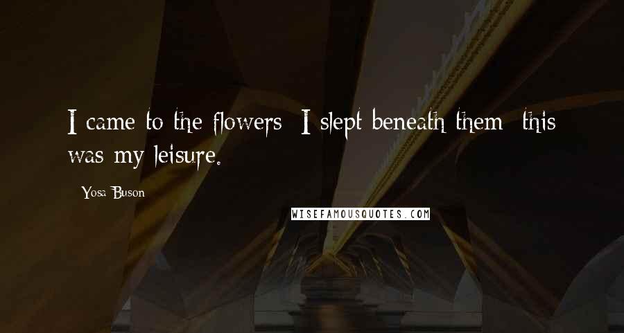Yosa Buson Quotes: I came to the flowers; I slept beneath them; this was my leisure.