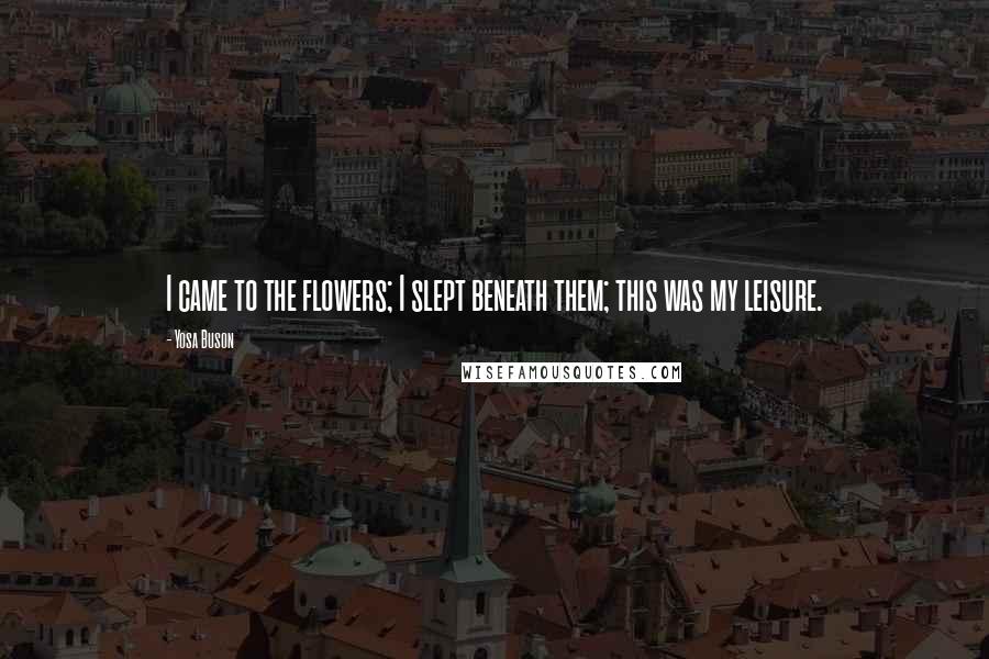Yosa Buson Quotes: I came to the flowers; I slept beneath them; this was my leisure.