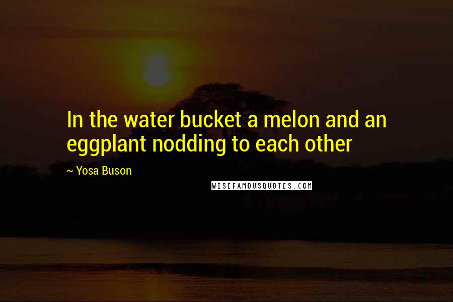 Yosa Buson Quotes: In the water bucket a melon and an eggplant nodding to each other