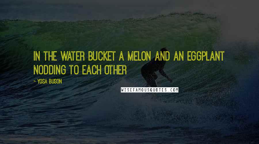 Yosa Buson Quotes: In the water bucket a melon and an eggplant nodding to each other