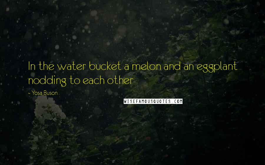 Yosa Buson Quotes: In the water bucket a melon and an eggplant nodding to each other