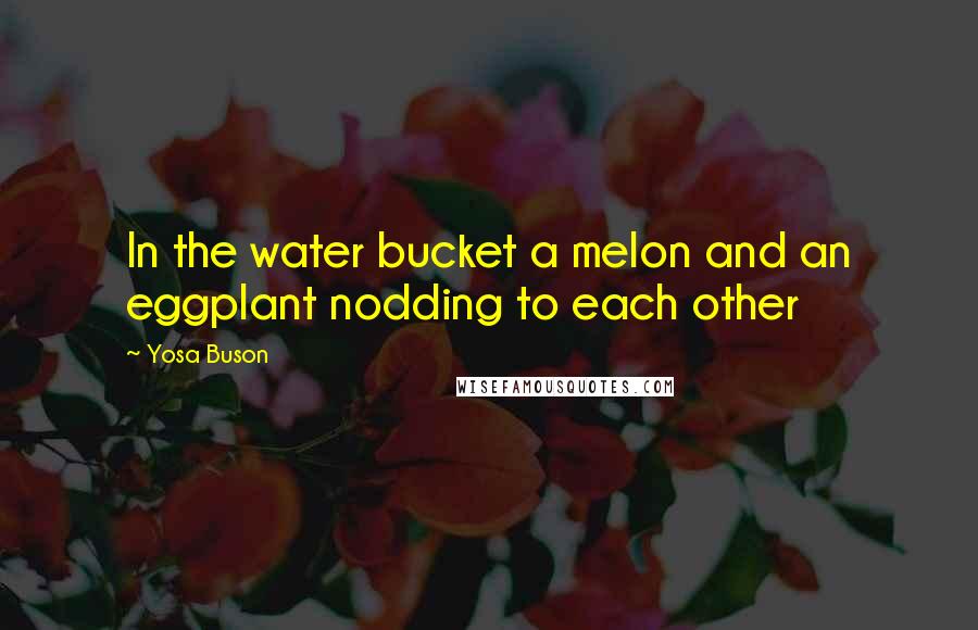 Yosa Buson Quotes: In the water bucket a melon and an eggplant nodding to each other