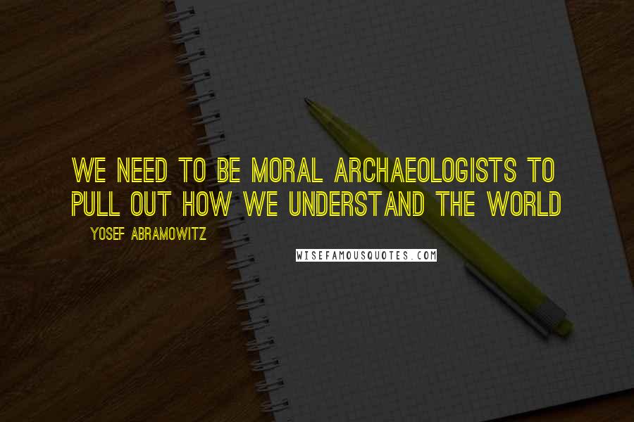 Yosef Abramowitz Quotes: We need to be moral archaeologists to pull out how we understand the world