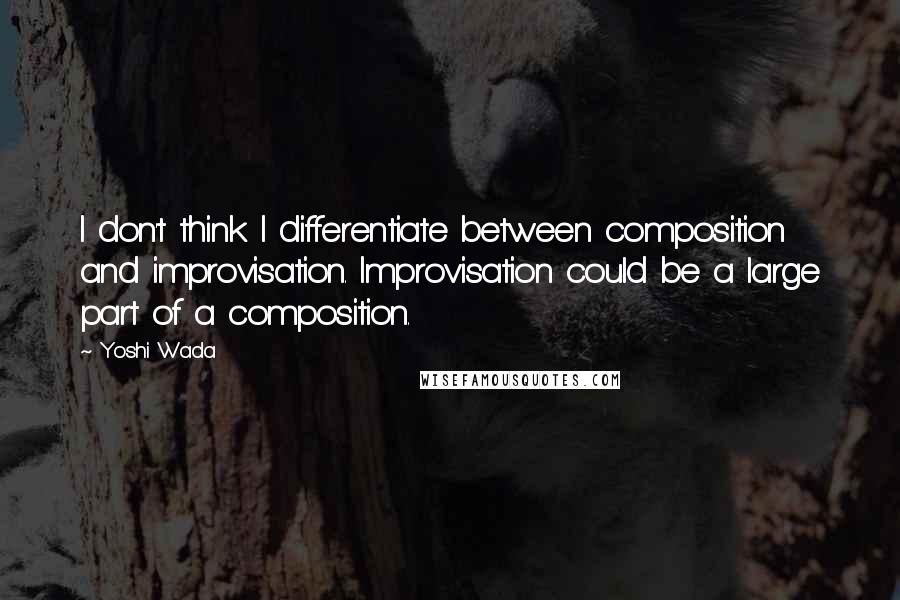 Yoshi Wada Quotes: I don't think I differentiate between composition and improvisation. Improvisation could be a large part of a composition.