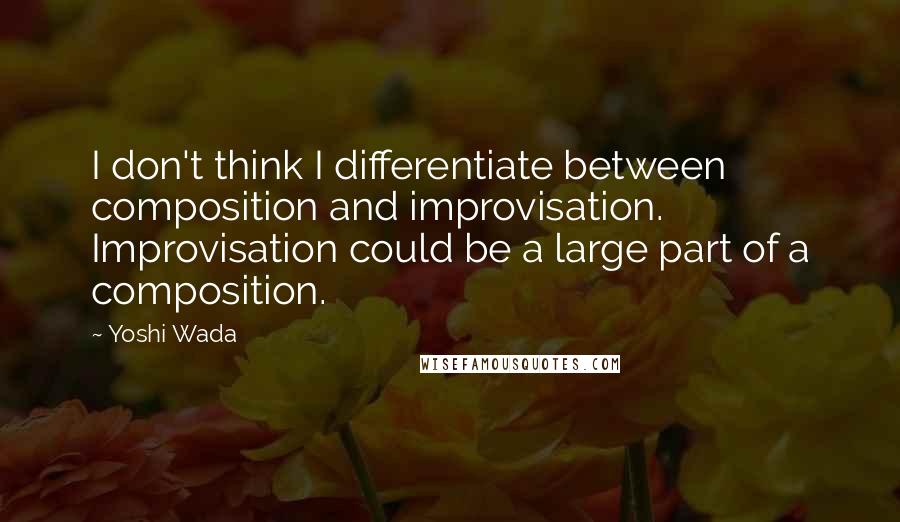 Yoshi Wada Quotes: I don't think I differentiate between composition and improvisation. Improvisation could be a large part of a composition.