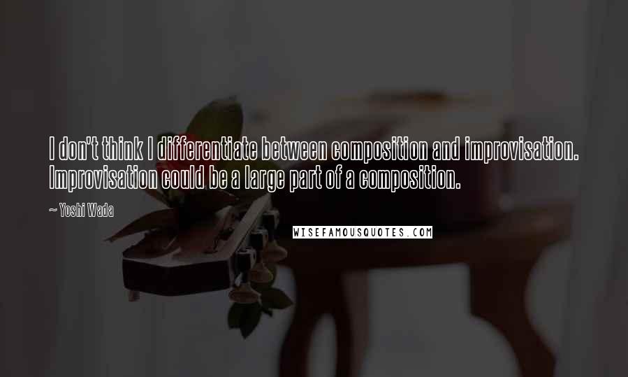 Yoshi Wada Quotes: I don't think I differentiate between composition and improvisation. Improvisation could be a large part of a composition.