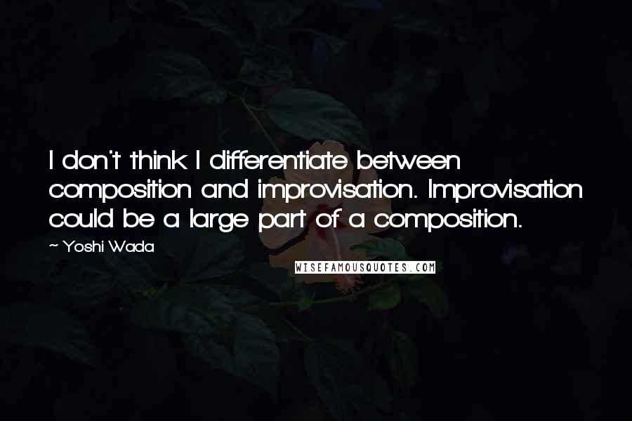 Yoshi Wada Quotes: I don't think I differentiate between composition and improvisation. Improvisation could be a large part of a composition.