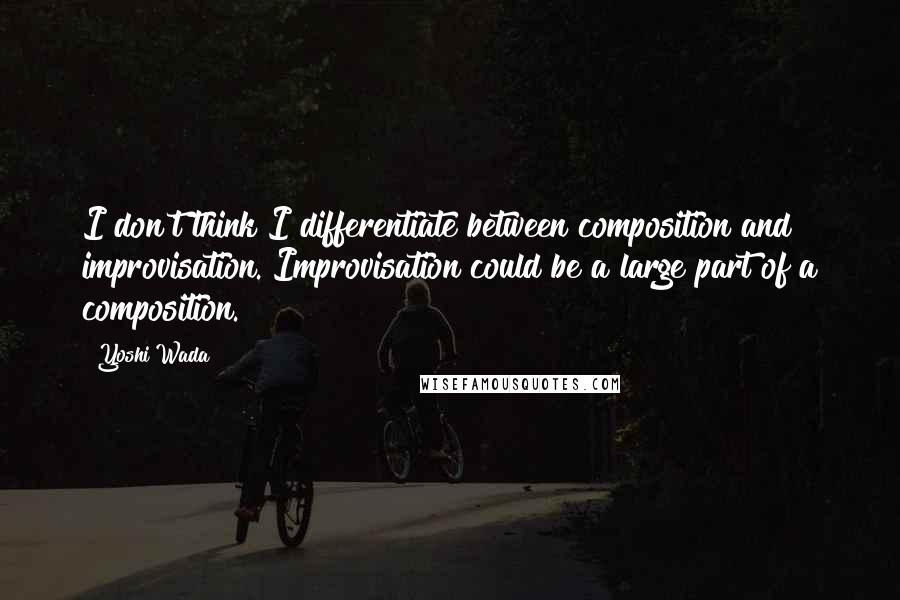 Yoshi Wada Quotes: I don't think I differentiate between composition and improvisation. Improvisation could be a large part of a composition.