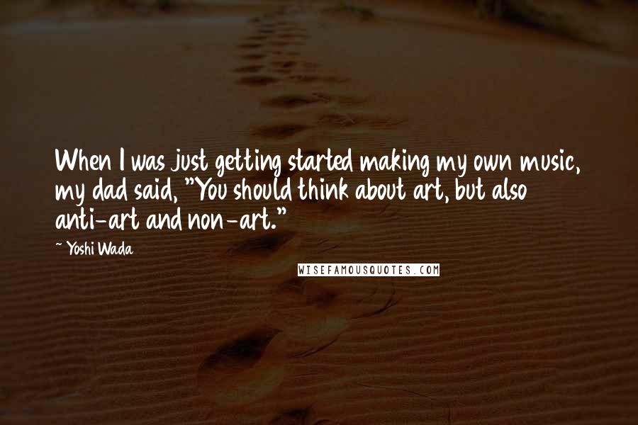 Yoshi Wada Quotes: When I was just getting started making my own music, my dad said, "You should think about art, but also anti-art and non-art."