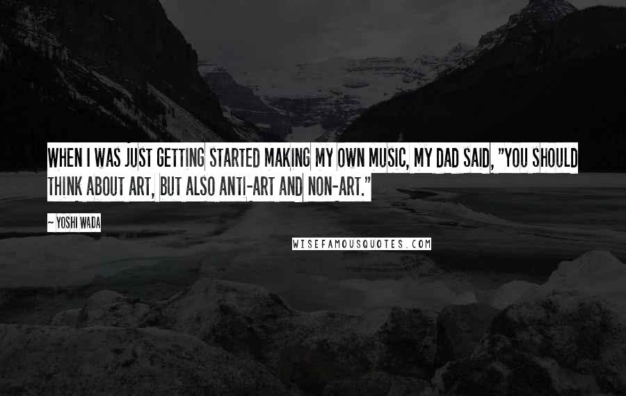 Yoshi Wada Quotes: When I was just getting started making my own music, my dad said, "You should think about art, but also anti-art and non-art."