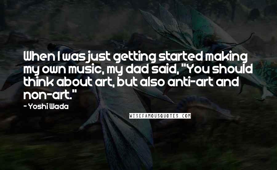 Yoshi Wada Quotes: When I was just getting started making my own music, my dad said, "You should think about art, but also anti-art and non-art."