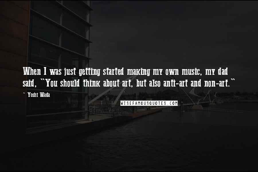 Yoshi Wada Quotes: When I was just getting started making my own music, my dad said, "You should think about art, but also anti-art and non-art."