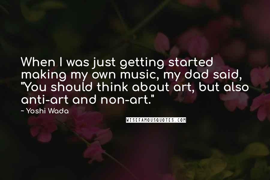 Yoshi Wada Quotes: When I was just getting started making my own music, my dad said, "You should think about art, but also anti-art and non-art."