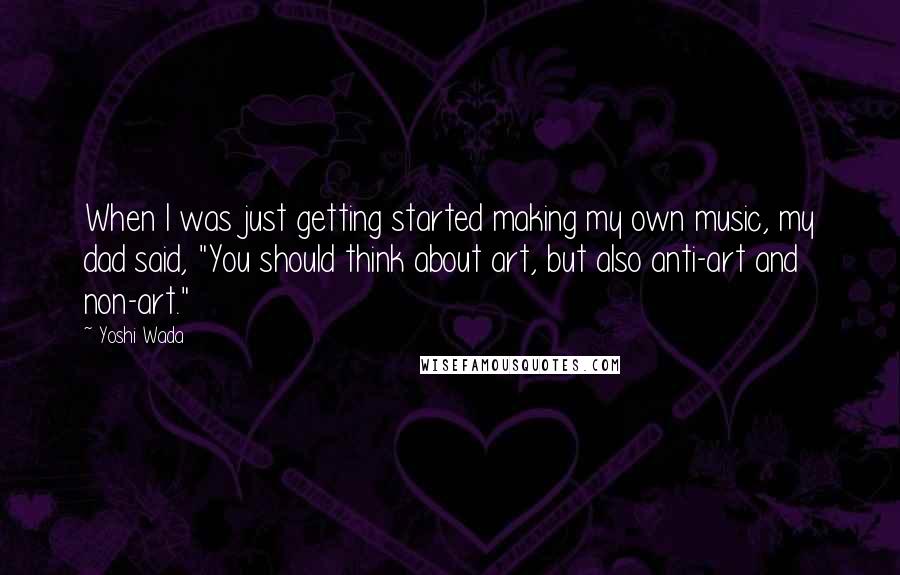 Yoshi Wada Quotes: When I was just getting started making my own music, my dad said, "You should think about art, but also anti-art and non-art."