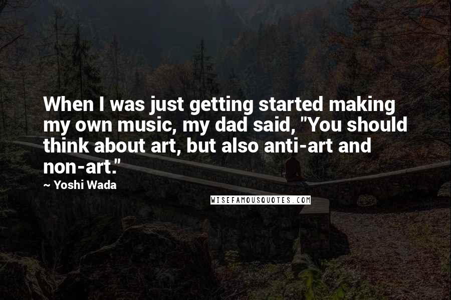 Yoshi Wada Quotes: When I was just getting started making my own music, my dad said, "You should think about art, but also anti-art and non-art."
