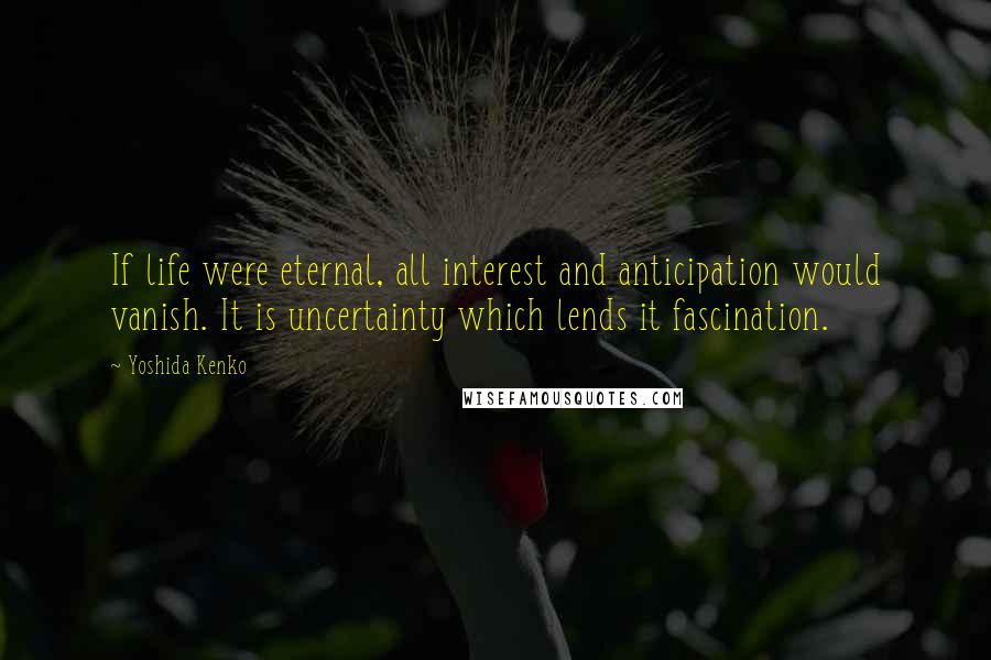 Yoshida Kenko Quotes: If life were eternal, all interest and anticipation would vanish. It is uncertainty which lends it fascination.