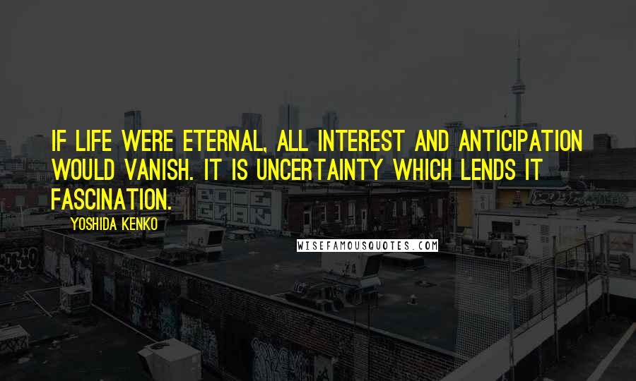 Yoshida Kenko Quotes: If life were eternal, all interest and anticipation would vanish. It is uncertainty which lends it fascination.