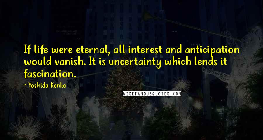 Yoshida Kenko Quotes: If life were eternal, all interest and anticipation would vanish. It is uncertainty which lends it fascination.