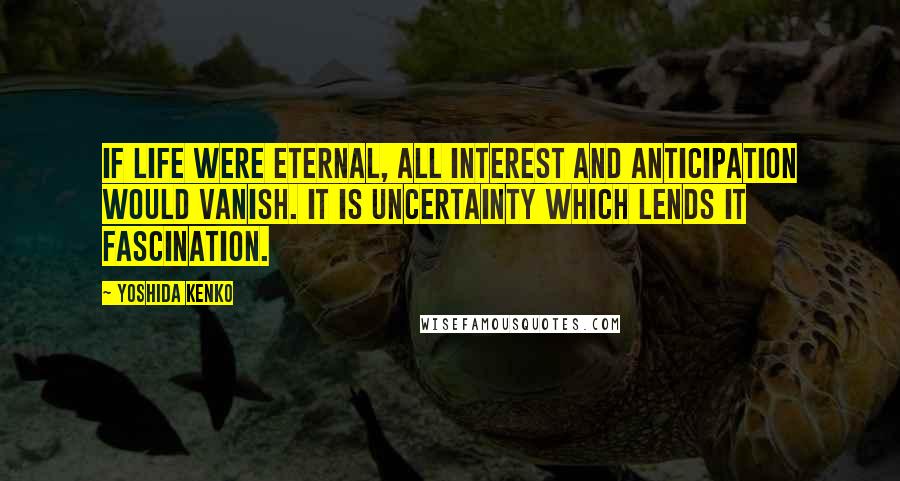 Yoshida Kenko Quotes: If life were eternal, all interest and anticipation would vanish. It is uncertainty which lends it fascination.