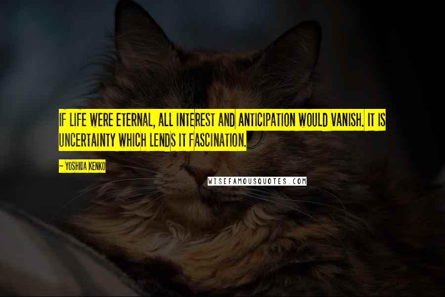 Yoshida Kenko Quotes: If life were eternal, all interest and anticipation would vanish. It is uncertainty which lends it fascination.