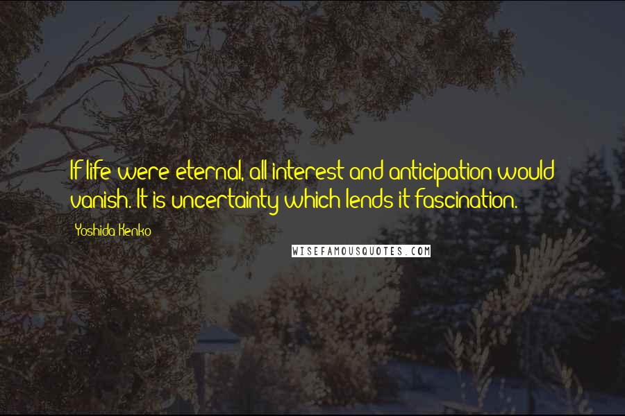 Yoshida Kenko Quotes: If life were eternal, all interest and anticipation would vanish. It is uncertainty which lends it fascination.