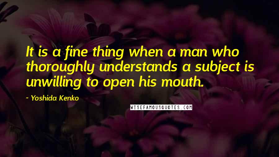 Yoshida Kenko Quotes: It is a fine thing when a man who thoroughly understands a subject is unwilling to open his mouth.