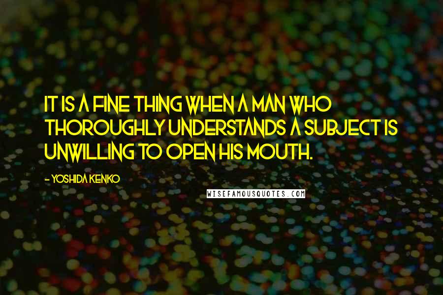 Yoshida Kenko Quotes: It is a fine thing when a man who thoroughly understands a subject is unwilling to open his mouth.