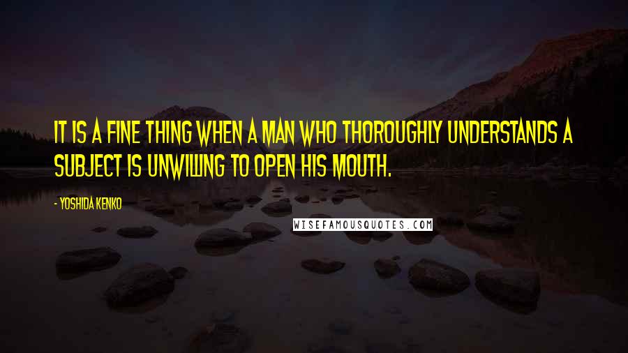 Yoshida Kenko Quotes: It is a fine thing when a man who thoroughly understands a subject is unwilling to open his mouth.