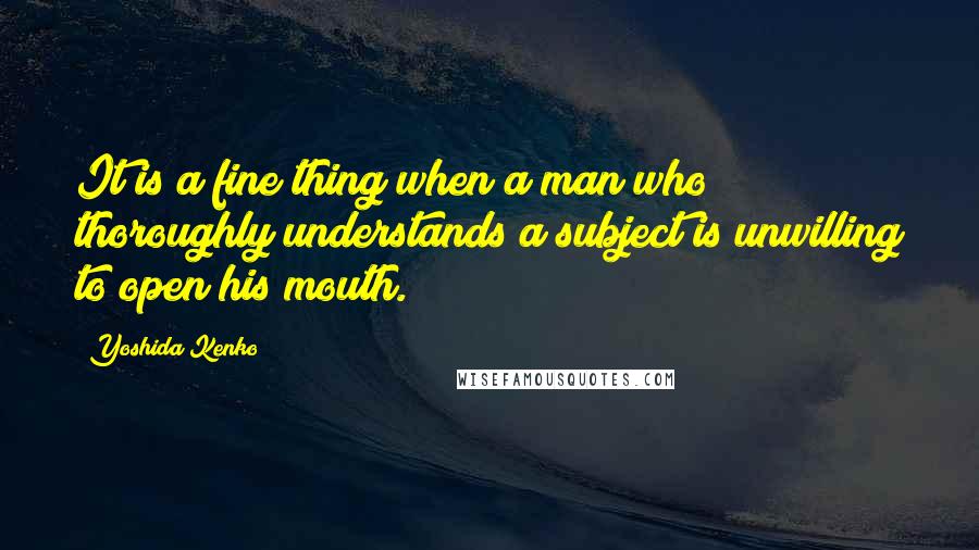 Yoshida Kenko Quotes: It is a fine thing when a man who thoroughly understands a subject is unwilling to open his mouth.