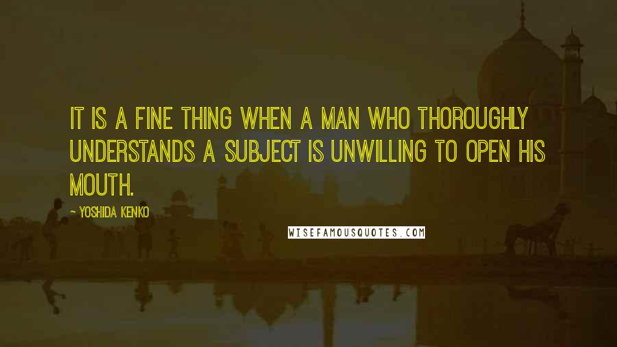 Yoshida Kenko Quotes: It is a fine thing when a man who thoroughly understands a subject is unwilling to open his mouth.