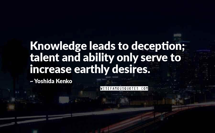 Yoshida Kenko Quotes: Knowledge leads to deception; talent and ability only serve to increase earthly desires.