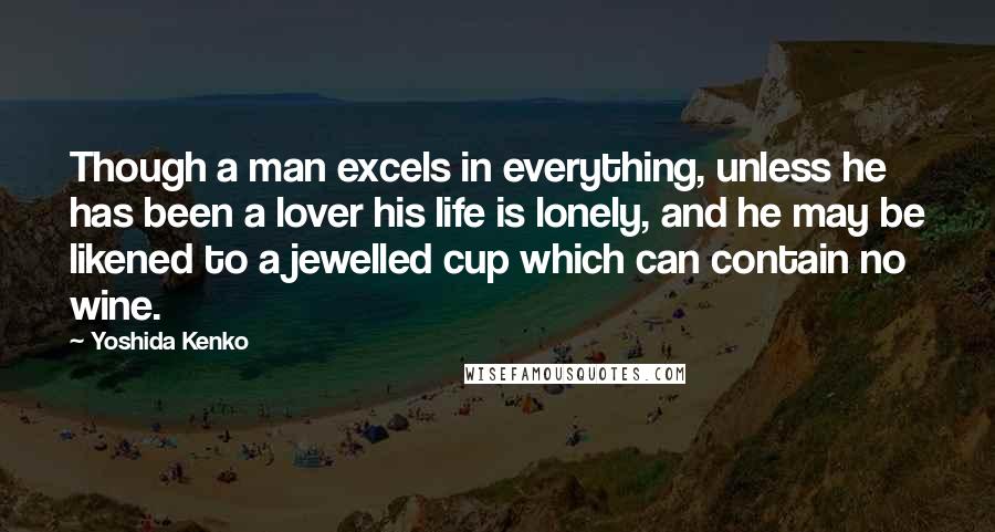 Yoshida Kenko Quotes: Though a man excels in everything, unless he has been a lover his life is lonely, and he may be likened to a jewelled cup which can contain no wine.