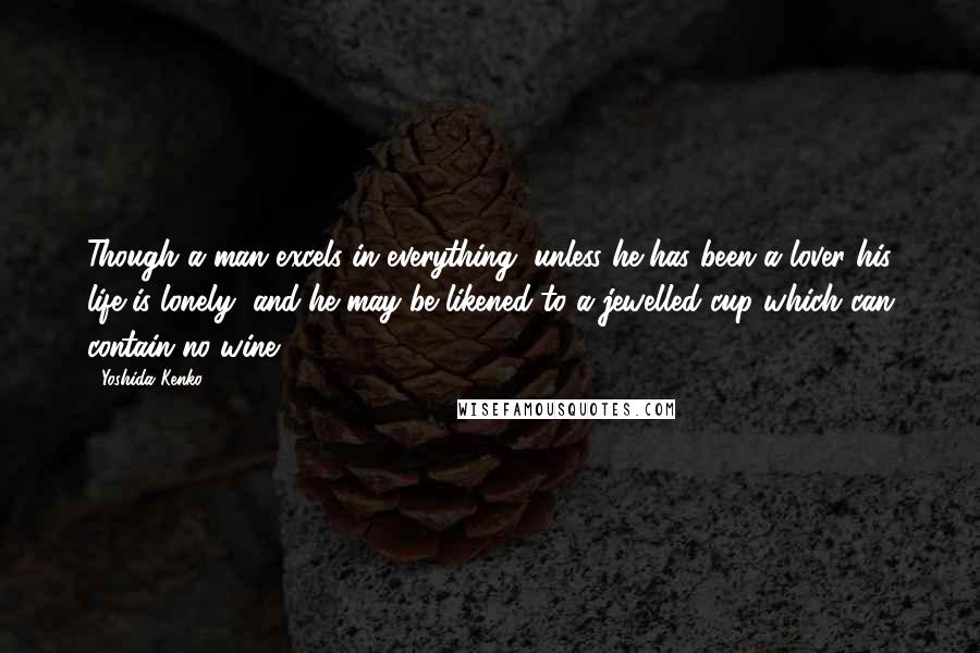 Yoshida Kenko Quotes: Though a man excels in everything, unless he has been a lover his life is lonely, and he may be likened to a jewelled cup which can contain no wine.