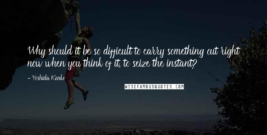 Yoshida Kenko Quotes: Why should it be so difficult to carry something out right now when you think of it, to seize the instant?