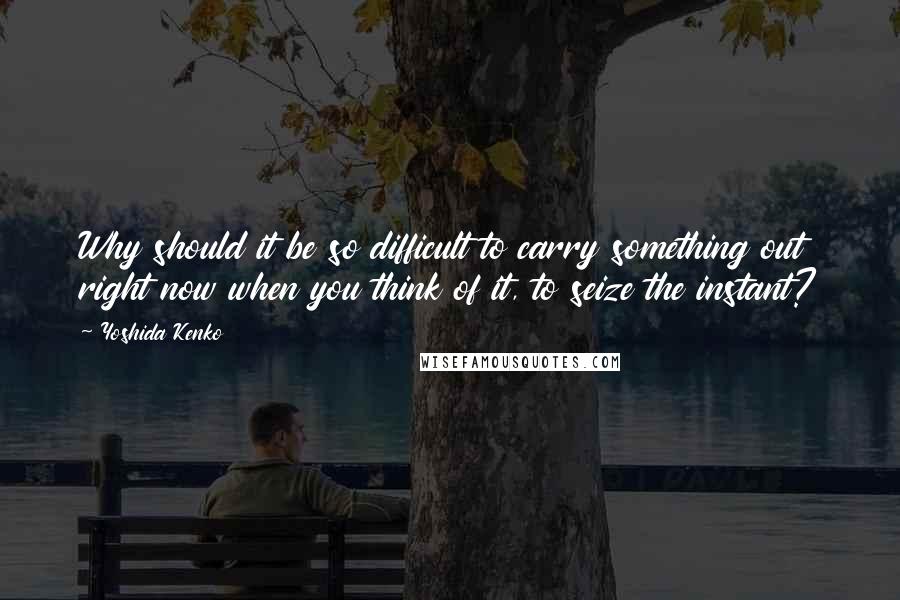 Yoshida Kenko Quotes: Why should it be so difficult to carry something out right now when you think of it, to seize the instant?