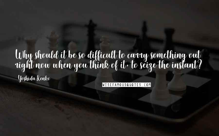 Yoshida Kenko Quotes: Why should it be so difficult to carry something out right now when you think of it, to seize the instant?