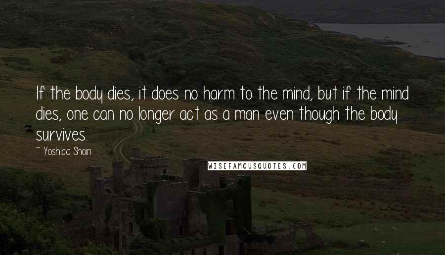 Yoshida Shoin Quotes: If the body dies, it does no harm to the mind, but if the mind dies, one can no longer act as a man even though the body survives.