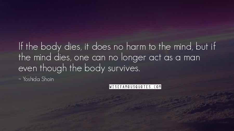 Yoshida Shoin Quotes: If the body dies, it does no harm to the mind, but if the mind dies, one can no longer act as a man even though the body survives.