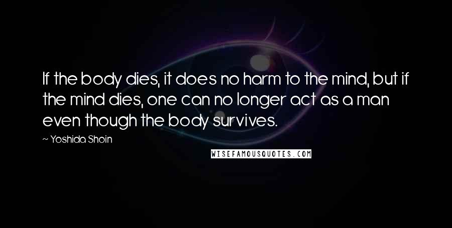 Yoshida Shoin Quotes: If the body dies, it does no harm to the mind, but if the mind dies, one can no longer act as a man even though the body survives.