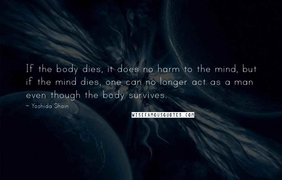 Yoshida Shoin Quotes: If the body dies, it does no harm to the mind, but if the mind dies, one can no longer act as a man even though the body survives.