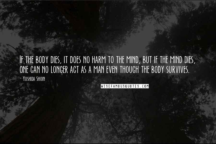 Yoshida Shoin Quotes: If the body dies, it does no harm to the mind, but if the mind dies, one can no longer act as a man even though the body survives.