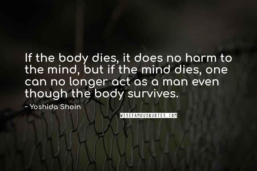 Yoshida Shoin Quotes: If the body dies, it does no harm to the mind, but if the mind dies, one can no longer act as a man even though the body survives.